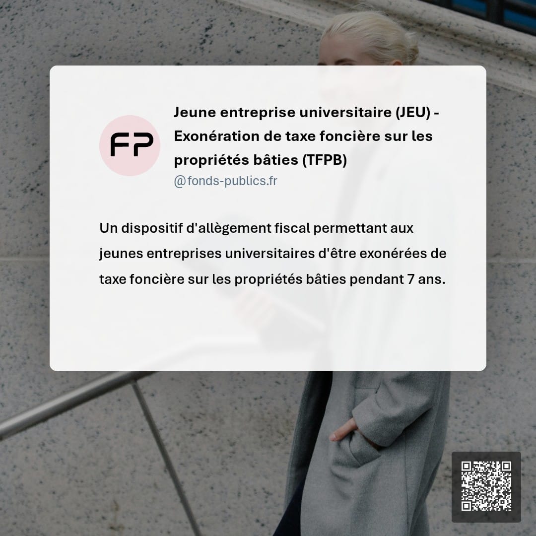 Jeune entreprise universitaire (JEU) - Exonération de taxe foncière sur les propriétés bâties (TFPB) : Un dispositif d'allègement fiscal permettant aux jeunes entreprises universitaires d'être exonérées de taxe foncière sur les propriétés bâties pendant 7 ans.