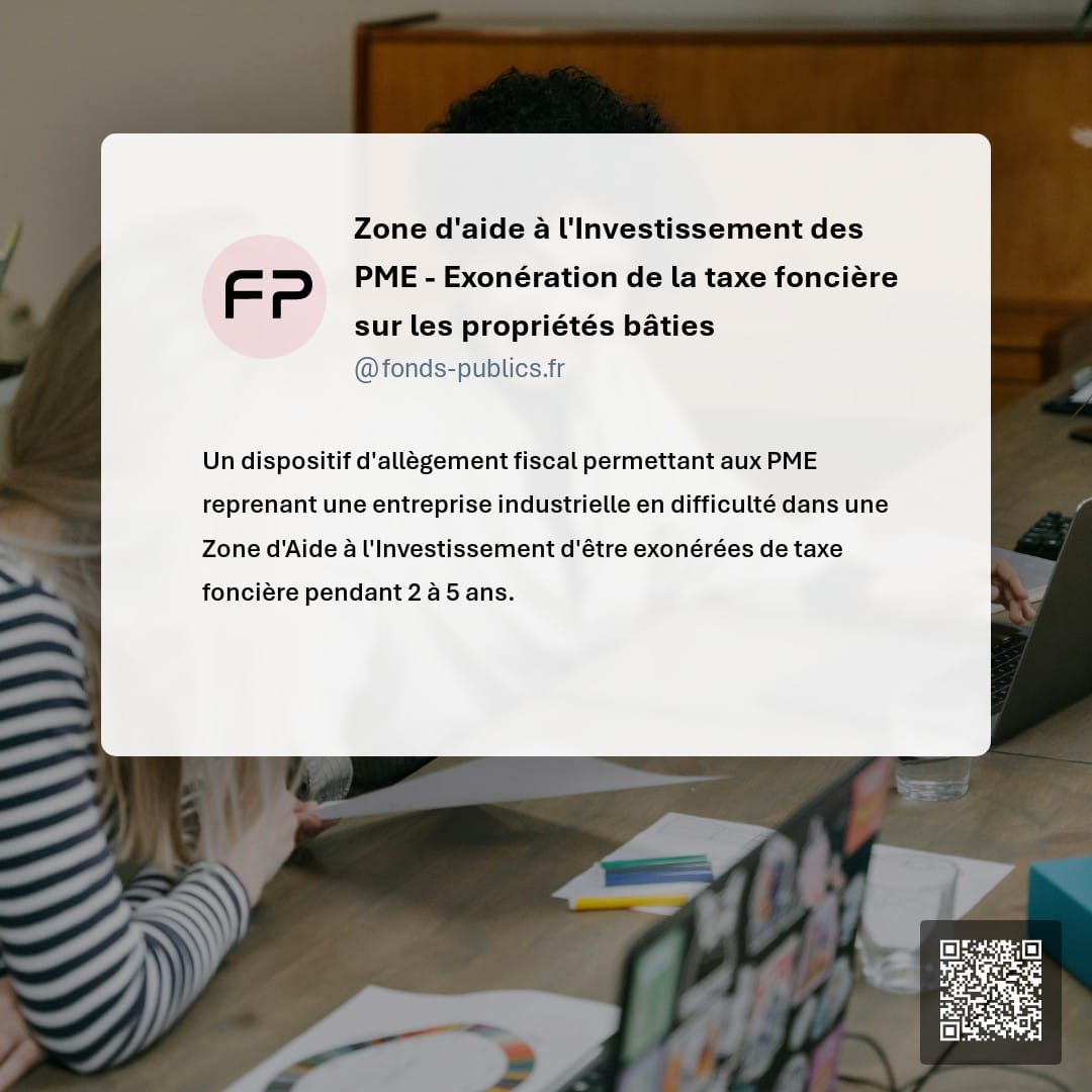 Zone d'aide à l'Investissement des PME - Exonération de la taxe foncière sur les propriétés bâties : Un dispositif d'allègement fiscal permettant aux PME reprenant une entreprise industrielle en difficulté dans une Zone d'Aide à l'Investissement d'être exonérées de taxe foncière pendant 2 à 5 ans.