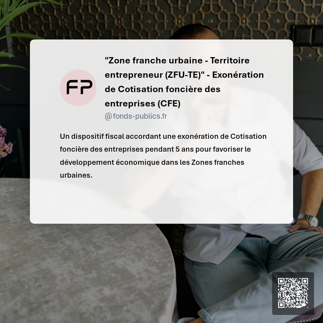 "Zone franche urbaine - Territoire entrepreneur  (ZFU-TE)" -  Exonération de Cotisation foncière des entreprises (CFE) : Un dispositif fiscal accordant une exonération de Cotisation foncière des entreprises pendant 5 ans pour favoriser le développement économique dans les Zones franches urbaines.